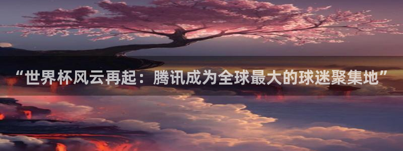 世界杯直播时间：“世界杯风云再起：腾讯成为全球最大的球迷聚集地”